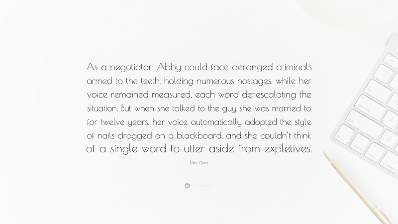 Mike Omer Quote: “As a negotiator, Abby could face deranged criminals armed to the teeth, holding numerous hostages, while her voice remained measured, each word de-escalating the situation. But when she talked to the guy she was married to for twelve years, her voice automatically adopted the style of nails dragged on a blackboard, and she couldn’t think of a single word to utter aside from expletives.”