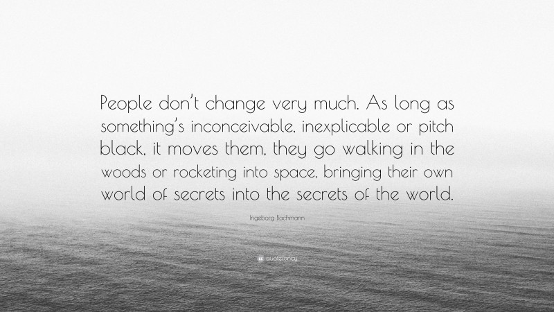 Ingeborg Bachmann Quote: “People don’t change very much. As long as something’s inconceivable, inexplicable or pitch black, it moves them, they go walking in the woods or rocketing into space, bringing their own world of secrets into the secrets of the world.”