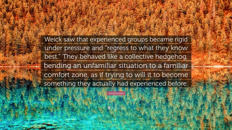 David Epstein Quote: “Weick saw that experienced groups became rigid under pressure and “regress to what they know best.” They behaved like a collective hedgehog, bending an unfamiliar situation to a familiar comfort zone, as if trying to will it to become something they actually had experienced before.”