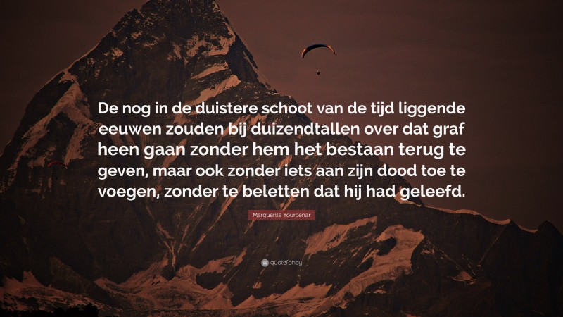 Marguerite Yourcenar Quote: “De nog in de duistere schoot van de tijd liggende eeuwen zouden bij duizendtallen over dat graf heen gaan zonder hem het bestaan terug te geven, maar ook zonder iets aan zijn dood toe te voegen, zonder te beletten dat hij had geleefd.”