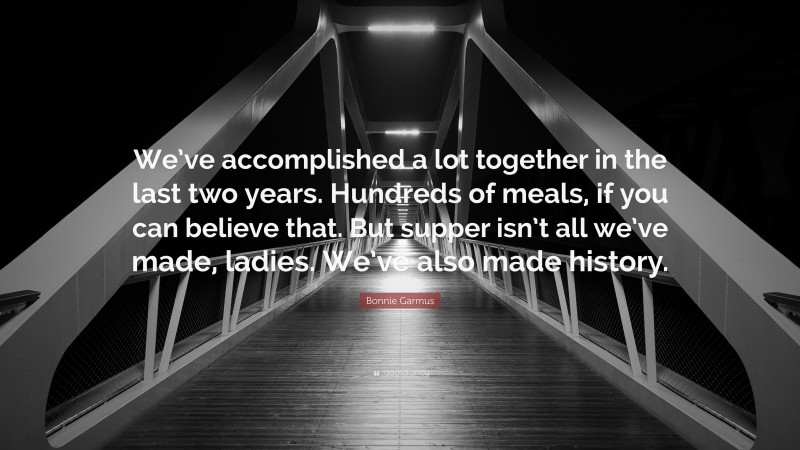 Bonnie Garmus Quote: “We’ve accomplished a lot together in the last two years. Hundreds of meals, if you can believe that. But supper isn’t all we’ve made, ladies. We’ve also made history.”