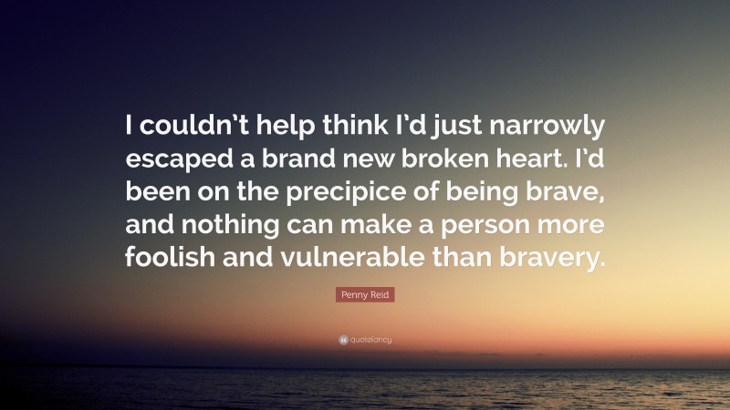 Penny Reid Quote: “I couldn’t help think I’d just narrowly escaped a brand new broken heart. I’d been on the precipice of being brave, and nothing can make a person more foolish and vulnerable than bravery.”