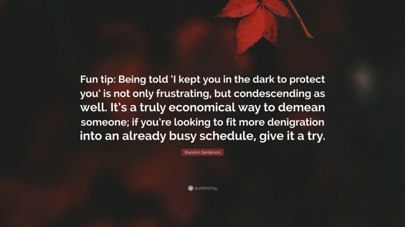 Brandon Sanderson Quote: “Fun tip: Being told ‘I kept you in the dark to protect you’ is not only frustrating, but condescending as well. It’s a truly economical way to demean someone; if you’re looking to fit more denigration into an already busy schedule, give it a try.”