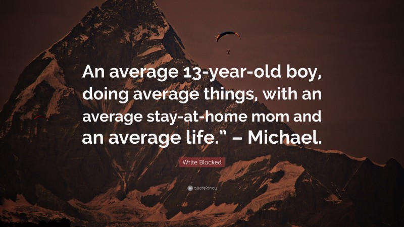 Write Blocked Quote: “An average 13-year-old boy, doing average things, with an average stay-at-home mom and an average life.” – Michael.”