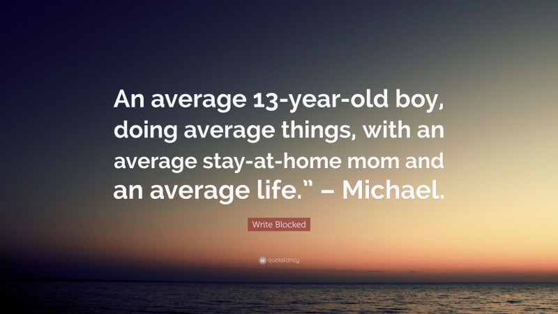 Write Blocked Quote: “An average 13-year-old boy, doing average things, with an average stay-at-home mom and an average life.” – Michael.”