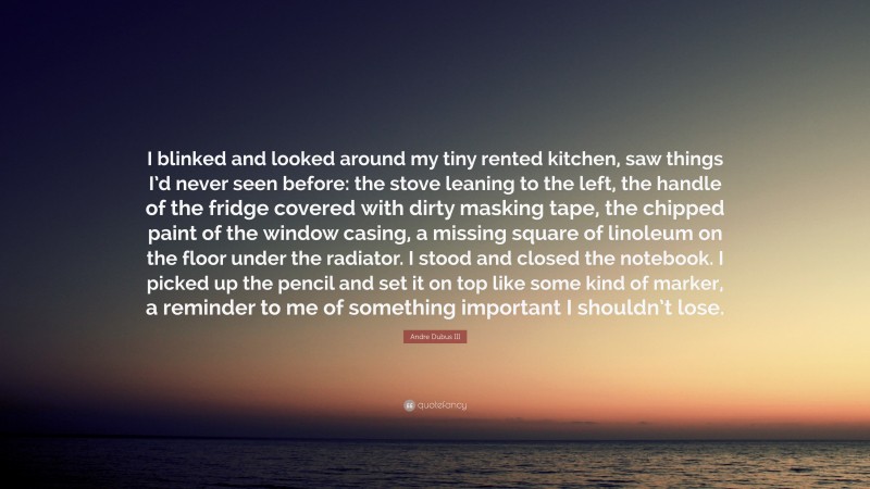 Andre Dubus III Quote: “I blinked and looked around my tiny rented kitchen, saw things I’d never seen before: the stove leaning to the left, the handle of the fridge covered with dirty masking tape, the chipped paint of the window casing, a missing square of linoleum on the floor under the radiator. I stood and closed the notebook. I picked up the pencil and set it on top like some kind of marker, a reminder to me of something important I shouldn’t lose.”