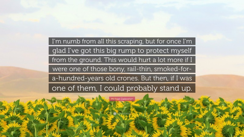 Michael Zadoorian Quote: “I’m numb from all this scraping, but for once I’m glad I’ve got this big rump to protect myself from the ground. This would hurt a lot more if I were one of those bony, rail-thin, smoked-for-a-hundred-years old crones. But then, if I was one of them, I could probably stand up.”