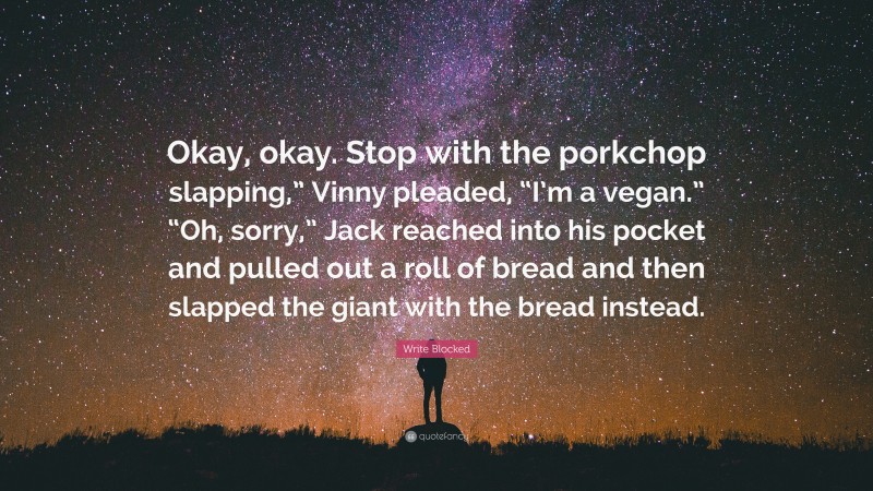 Write Blocked Quote: “Okay, okay. Stop with the porkchop slapping,” Vinny pleaded, “I’m a vegan.” “Oh, sorry,” Jack reached into his pocket and pulled out a roll of bread and then slapped the giant with the bread instead.”