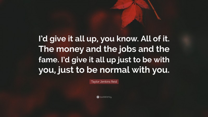 Taylor Jenkins Reid Quote: “I’d give it all up, you know. All of it. The money and the jobs and the fame. I’d give it all up just to be with you, just to be normal with you.”