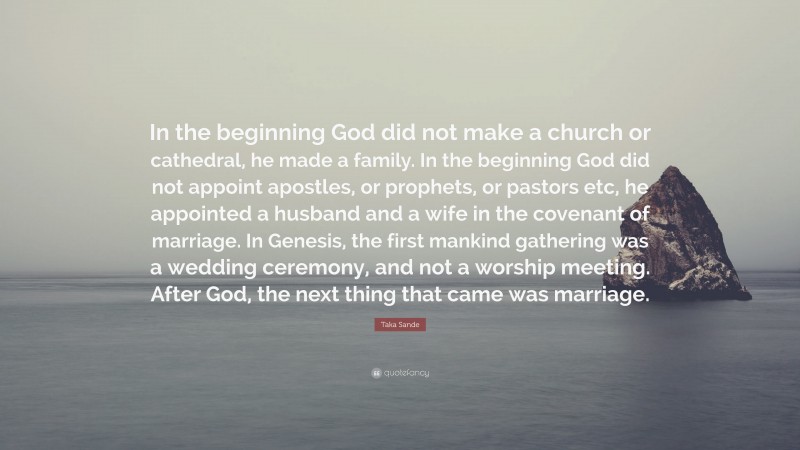 Taka Sande Quote: “In the beginning God did not make a church or cathedral, he made a family. In the beginning God did not appoint apostles, or prophets, or pastors etc, he appointed a husband and a wife in the covenant of marriage. In Genesis, the first mankind gathering was a wedding ceremony, and not a worship meeting. After God, the next thing that came was marriage.”
