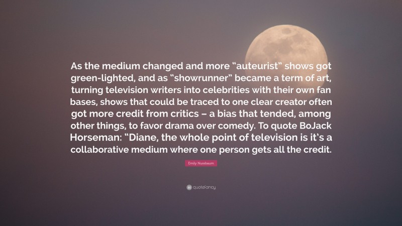 Emily Nussbaum Quote: “As the medium changed and more “auteurist” shows got green-lighted, and as “showrunner” became a term of art, turning television writers into celebrities with their own fan bases, shows that could be traced to one clear creator often got more credit from critics – a bias that tended, among other things, to favor drama over comedy. To quote BoJack Horseman: “Diane, the whole point of television is it’s a collaborative medium where one person gets all the credit.”