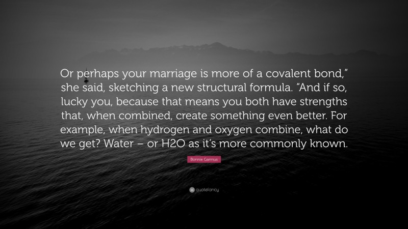 Bonnie Garmus Quote: “Or perhaps your marriage is more of a covalent bond,” she said, sketching a new structural formula. “And if so, lucky you, because that means you both have strengths that, when combined, create something even better. For example, when hydrogen and oxygen combine, what do we get? Water – or H2O as it’s more commonly known.”