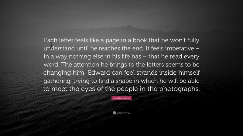 Ann Napolitano Quote: “Each letter feels like a page in a book that he won’t fully understand until he reaches the end. It feels imperative – in a way nothing else in his life has – that he read every word. The attention he brings to the letters seems to be changing him; Edward can feel strands inside himself gathering, trying to find a shape in which he will be able to meet the eyes of the people in the photographs.”