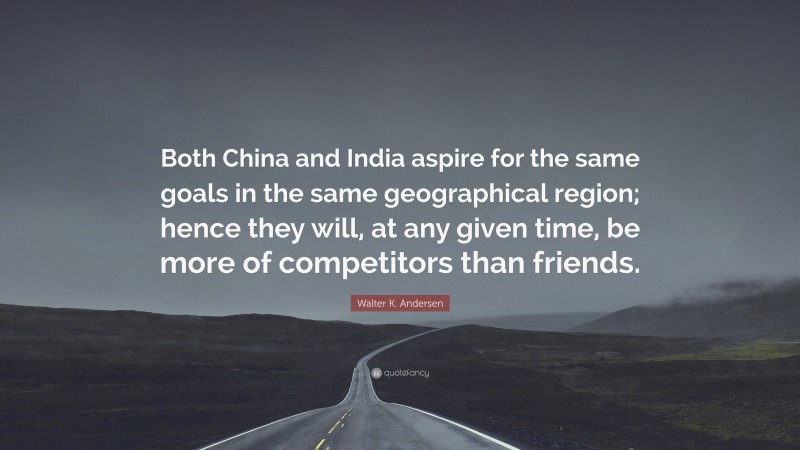 Walter K. Andersen Quote: “Both China and India aspire for the same goals in the same geographical region; hence they will, at any given time, be more of competitors than friends.”