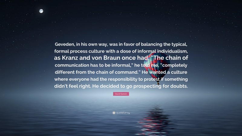 David Epstein Quote: “Geveden, in his own way, was in favor of balancing the typical, formal process culture with a dose of informal individualism, as Kranz and von Braun once had. “The chain of communication has to be informal,” he told me, “completely different from the chain of command.” He wanted a culture where everyone had the responsibility to protest if something didn’t feel right. He decided to go prospecting for doubts.”