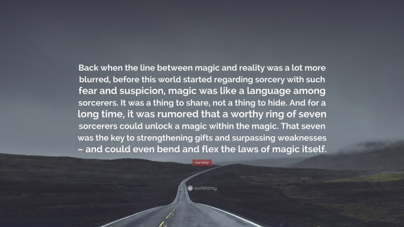 Lee Kelly Quote: “Back when the line between magic and reality was a lot more blurred, before this world started regarding sorcery with such fear and suspicion, magic was like a language among sorcerers. It was a thing to share, not a thing to hide. And for a long time, it was rumored that a worthy ring of seven sorcerers could unlock a magic within the magic. That seven was the key to strengthening gifts and surpassing weaknesses – and could even bend and flex the laws of magic itself.”