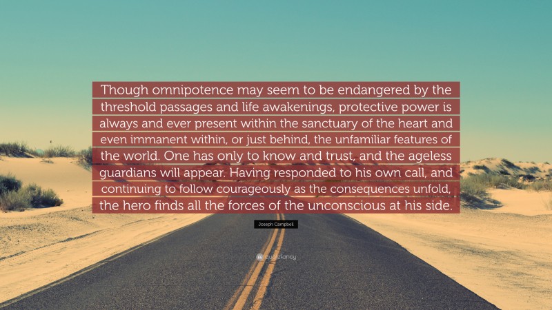 Joseph Campbell Quote: “Though omnipotence may seem to be endangered by the threshold passages and life awakenings, protective power is always and ever present within the sanctuary of the heart and even immanent within, or just behind, the unfamiliar features of the world. One has only to know and trust, and the ageless guardians will appear. Having responded to his own call, and continuing to follow courageously as the consequences unfold, the hero finds all the forces of the unconscious at his side.”