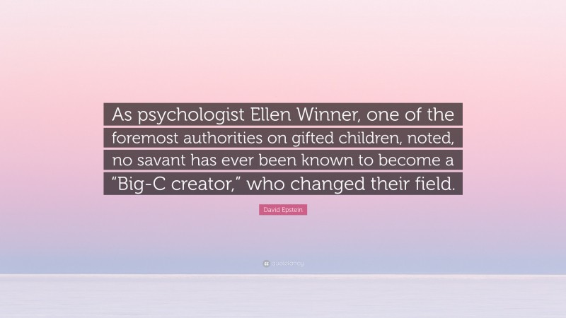 David Epstein Quote: “As psychologist Ellen Winner, one of the foremost authorities on gifted children, noted, no savant has ever been known to become a “Big-C creator,” who changed their field.”