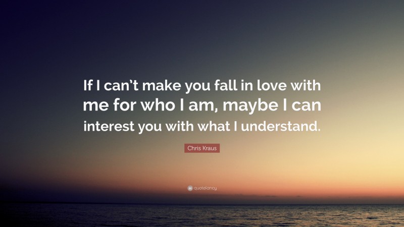 Chris Kraus Quote: “If I can’t make you fall in love with me for who I am, maybe I can interest you with what I understand.”