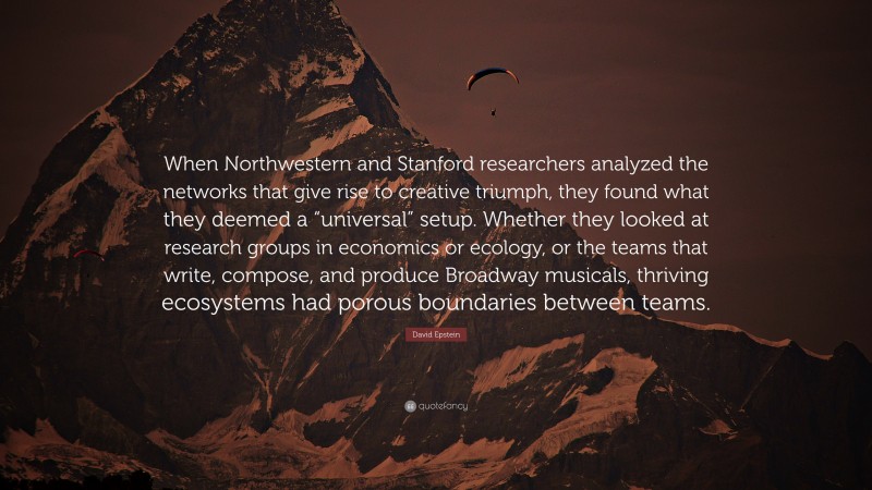 David Epstein Quote: “When Northwestern and Stanford researchers analyzed the networks that give rise to creative triumph, they found what they deemed a “universal” setup. Whether they looked at research groups in economics or ecology, or the teams that write, compose, and produce Broadway musicals, thriving ecosystems had porous boundaries between teams.”