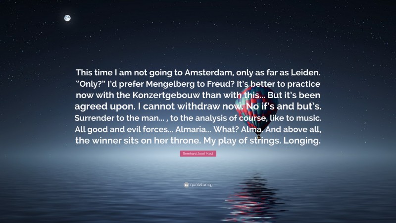 Bernhard Josef Maul Quote: “This time I am not going to Amsterdam, only as far as Leiden. “Only?” I’d prefer Mengelberg to Freud? It’s better to practice now with the Konzertgebouw than with this... But it’s been agreed upon. I cannot withdraw now. No if’s and but’s. Surrender to the man... , to the analysis of course, like to music. All good and evil forces... Almaria... What? Alma. And above all, the winner sits on her throne. My play of strings. Longing.”