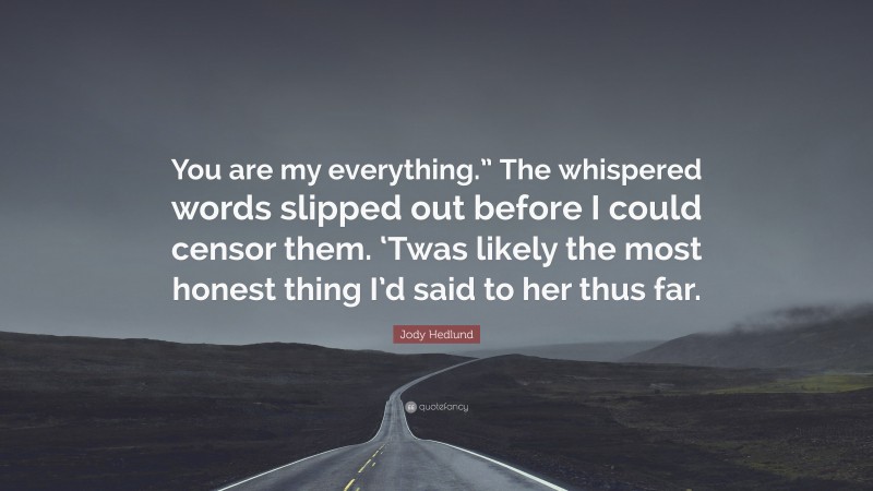 Jody Hedlund Quote: “You are my everything.” The whispered words slipped out before I could censor them. ‘Twas likely the most honest thing I’d said to her thus far.”