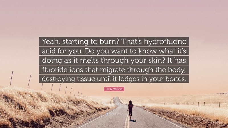 Emily McIntire Quote: “Yeah, starting to burn? That’s hydrofluoric acid for you. Do you want to know what it’s doing as it melts through your skin? It has fluoride ions that migrate through the body, destroying tissue until it lodges in your bones.”