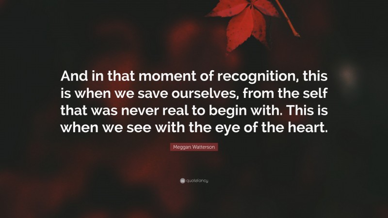 Meggan Watterson Quote: “And in that moment of recognition, this is when we save ourselves, from the self that was never real to begin with. This is when we see with the eye of the heart.”