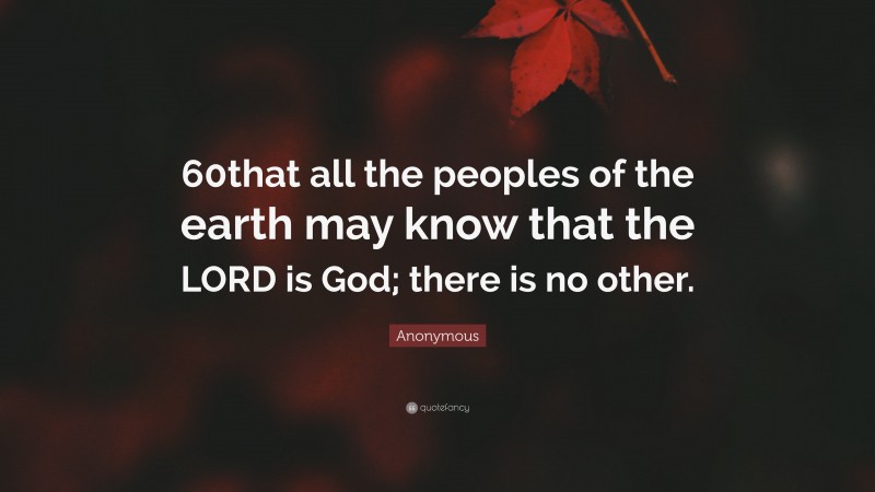 Anonymous Quote: “60that all the peoples of the earth may know that the LORD is God; there is no other.”