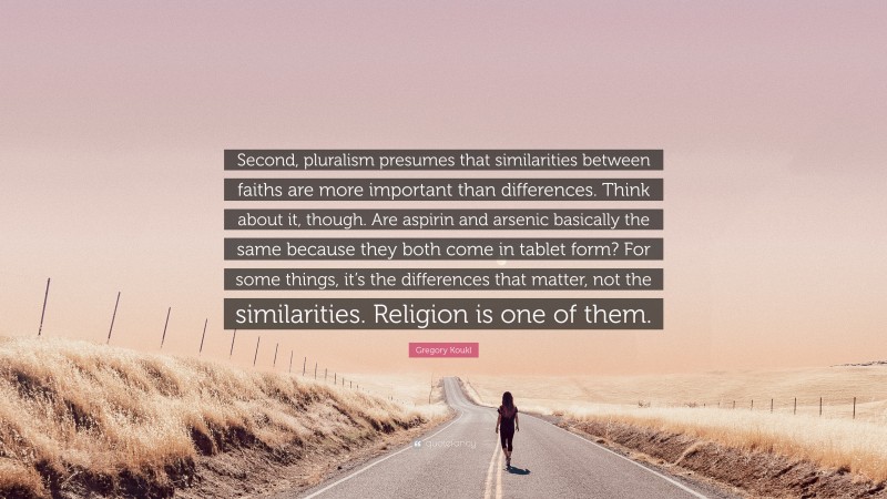 Gregory Koukl Quote: “Second, pluralism presumes that similarities between faiths are more important than differences. Think about it, though. Are aspirin and arsenic basically the same because they both come in tablet form? For some things, it’s the differences that matter, not the similarities. Religion is one of them.”