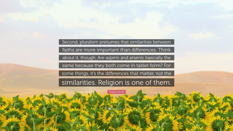 Gregory Koukl Quote: “Second, pluralism presumes that similarities between faiths are more important than differences. Think about it, though. Are aspirin and arsenic basically the same because they both come in tablet form? For some things, it’s the differences that matter, not the similarities. Religion is one of them.”