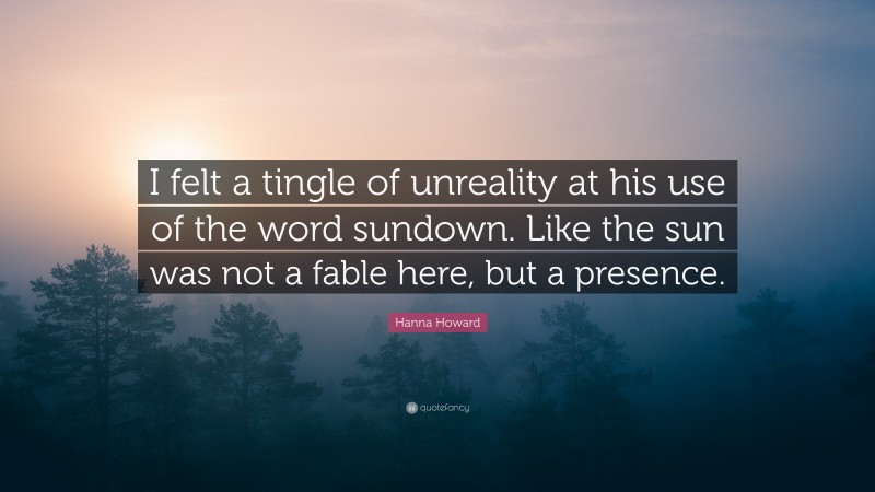 Hanna Howard Quote: “I felt a tingle of unreality at his use of the word sundown. Like the sun was not a fable here, but a presence.”