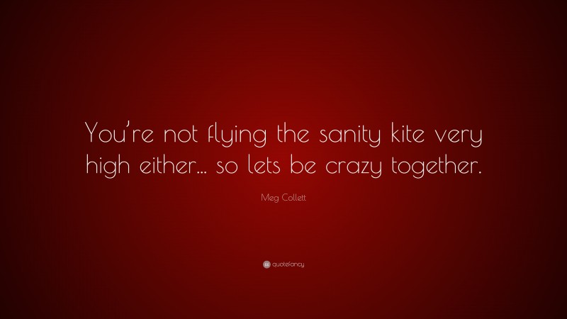 Meg Collett Quote: “You’re not flying the sanity kite very high either... so lets be crazy together.”