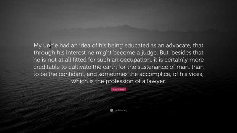 Mary Shelley Quote: “My uncle had an idea of his being educated as an advocate, that through his interest he might become a judge. But, besides that he is not at all fitted for such an occupation, it is certainly more creditable to cultivate the earth for the sustenance of man, than to be the confidant, and sometimes the accomplice, of his vices; which is the profession of a lawyer.”
