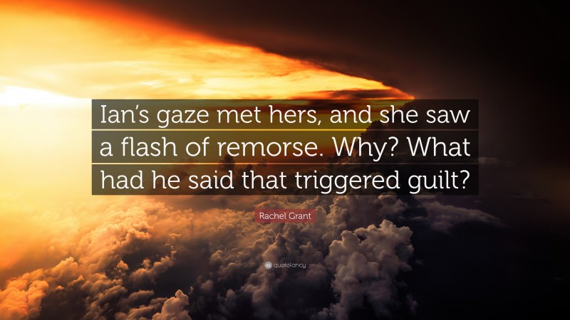 Rachel Grant Quote: “Ian’s gaze met hers, and she saw a flash of remorse. Why? What had he said that triggered guilt?”