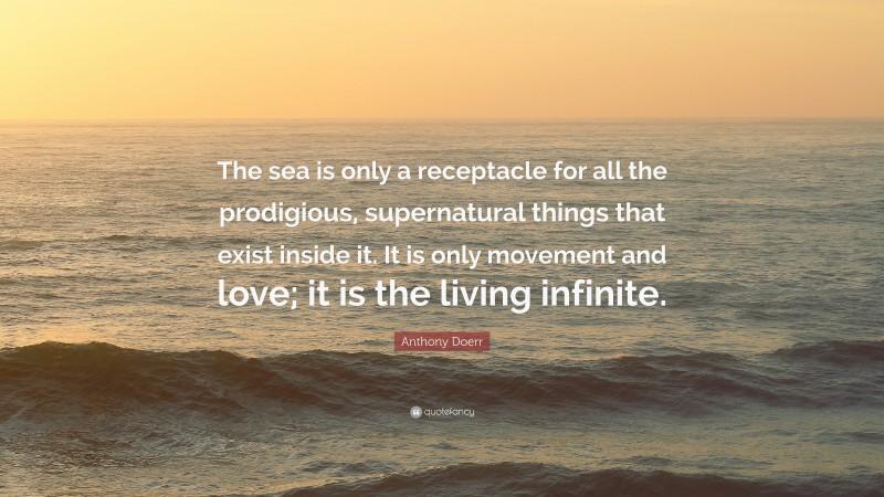 Anthony Doerr Quote: “The sea is only a receptacle for all the prodigious, supernatural things that exist inside it. It is only movement and love; it is the living infinite.”