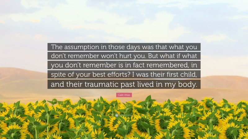 Galit Atlas Quote: “The assumption in those days was that what you don’t remember won’t hurt you. But what if what you don’t remember is in fact remembered, in spite of your best efforts? I was their first child, and their traumatic past lived in my body.”