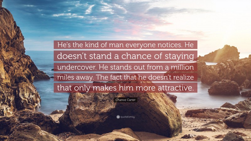 Chance Carter Quote: “He’s the kind of man everyone notices. He doesn’t stand a chance of staying undercover. He stands out from a million miles away. The fact that he doesn’t realize that only makes him more attractive.”