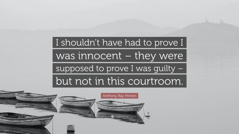 Anthony Ray Hinton Quote: “I shouldn’t have had to prove I was innocent – they were supposed to prove I was guilty – but not in this courtroom.”