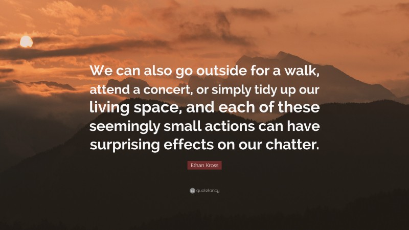 Ethan Kross Quote: “We can also go outside for a walk, attend a concert, or simply tidy up our living space, and each of these seemingly small actions can have surprising effects on our chatter.”