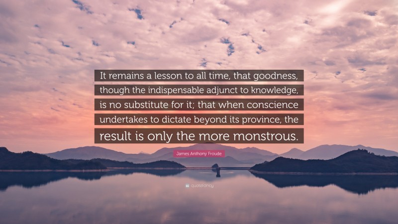 James Anthony Froude Quote: “It remains a lesson to all time, that goodness, though the indispensable adjunct to knowledge, is no substitute for it; that when conscience undertakes to dictate beyond its province, the result is only the more monstrous.”