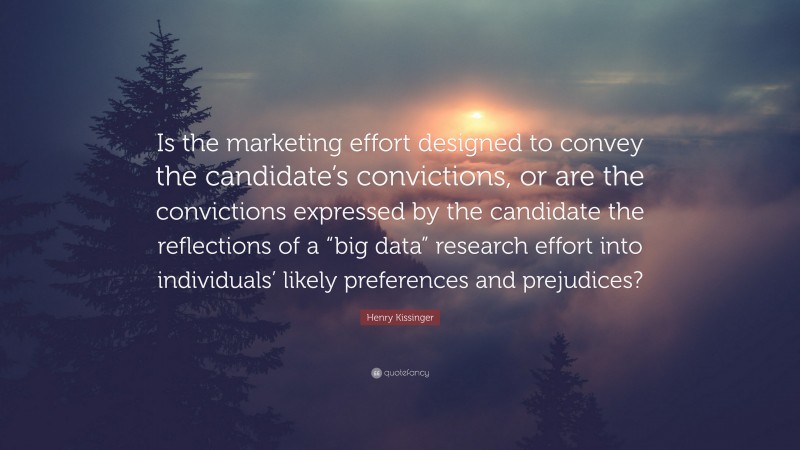 Henry Kissinger Quote: “Is the marketing effort designed to convey the candidate’s convictions, or are the convictions expressed by the candidate the reflections of a “big data” research effort into individuals’ likely preferences and prejudices?”