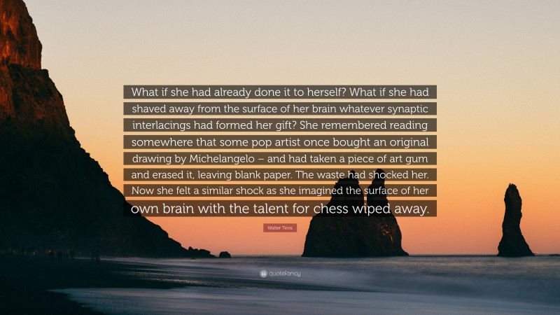 Walter Tevis Quote: “What if she had already done it to herself? What if she had shaved away from the surface of her brain whatever synaptic interlacings had formed her gift? She remembered reading somewhere that some pop artist once bought an original drawing by Michelangelo – and had taken a piece of art gum and erased it, leaving blank paper. The waste had shocked her. Now she felt a similar shock as she imagined the surface of her own brain with the talent for chess wiped away.”