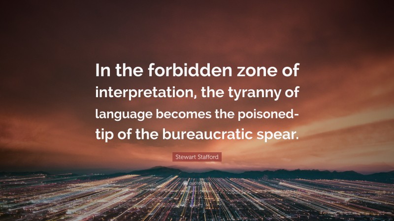 Stewart Stafford Quote: “In the forbidden zone of interpretation, the tyranny of language becomes the poisoned-tip of the bureaucratic spear.”