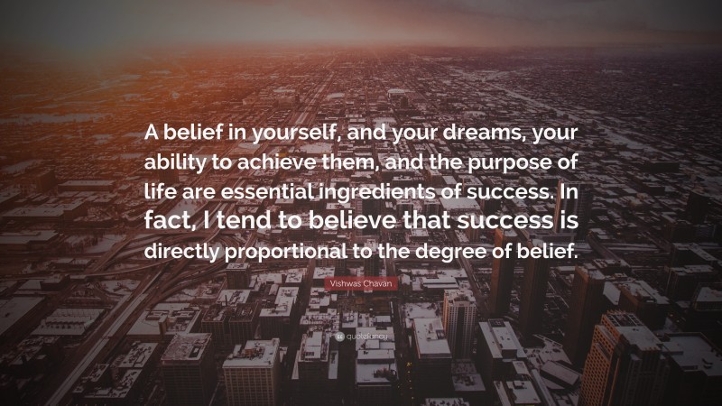 Vishwas Chavan Quote: “A belief in yourself, and your dreams, your ability to achieve them, and the purpose of life are essential ingredients of success. In fact, I tend to believe that success is directly proportional to the degree of belief.”