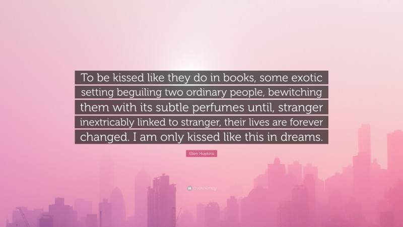 Ellen Hopkins Quote: “To be kissed like they do in books, some exotic setting beguiling two ordinary people, bewitching them with its subtle perfumes until, stranger inextricably linked to stranger, their lives are forever changed. I am only kissed like this in dreams.”