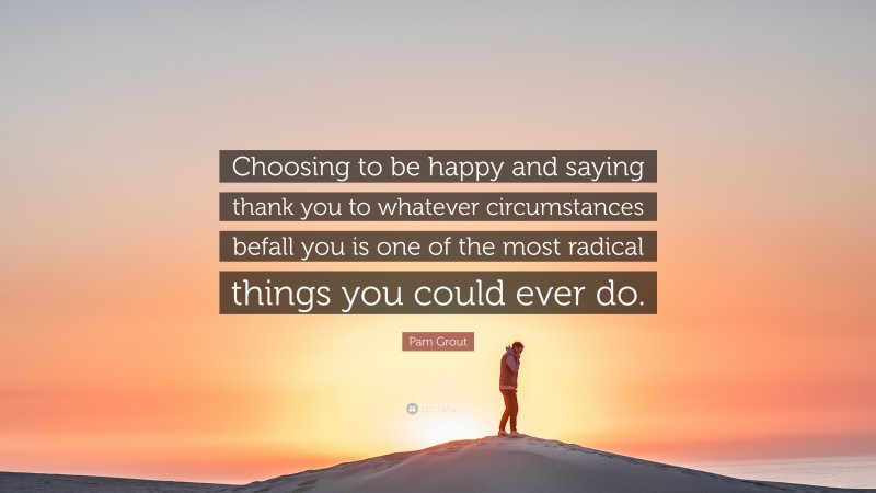 Pam Grout Quote: “Choosing to be happy and saying thank you to whatever circumstances befall you is one of the most radical things you could ever do.”