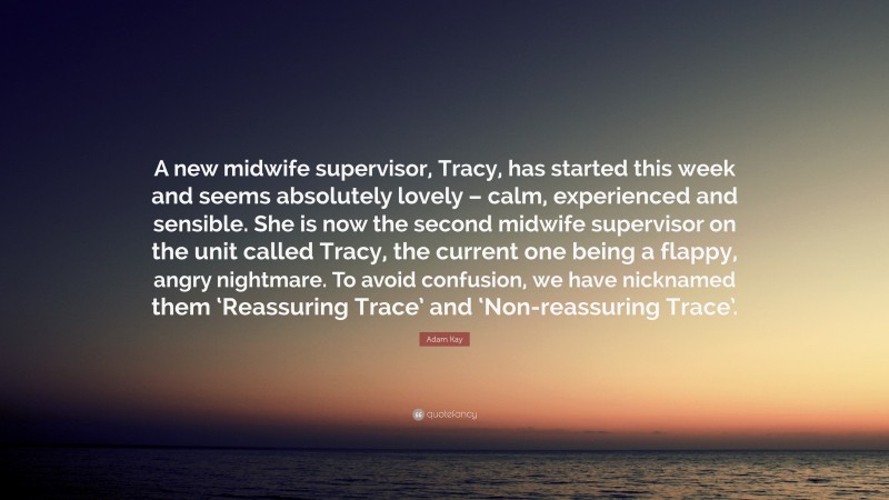 Adam Kay Quote: “A new midwife supervisor, Tracy, has started this week and seems absolutely lovely – calm, experienced and sensible. She is now the second midwife supervisor on the unit called Tracy, the current one being a flappy, angry nightmare. To avoid confusion, we have nicknamed them ‘Reassuring Trace’ and ‘Non-reassuring Trace’.”