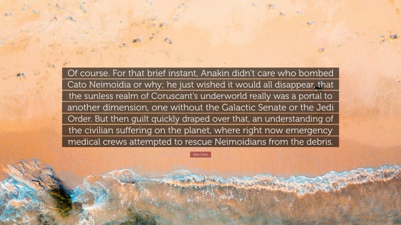 Mike Chen Quote: “Of course. For that brief instant, Anakin didn’t care who bombed Cato Neimoidia or why; he just wished it would all disappear, that the sunless realm of Coruscant’s underworld really was a portal to another dimension, one without the Galactic Senate or the Jedi Order. But then guilt quickly draped over that, an understanding of the civilian suffering on the planet, where right now emergency medical crews attempted to rescue Neimoidians from the debris.”