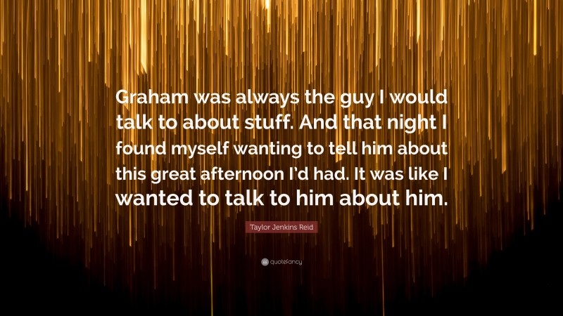 Taylor Jenkins Reid Quote: “Graham was always the guy I would talk to about stuff. And that night I found myself wanting to tell him about this great afternoon I’d had. It was like I wanted to talk to him about him.”
